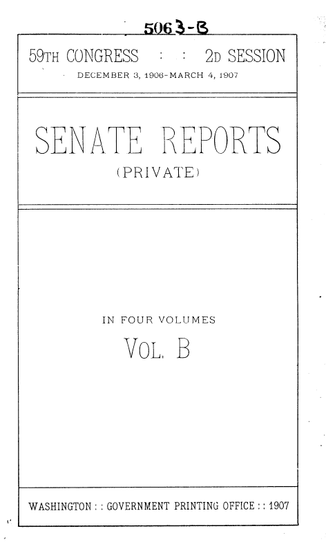 handle is hein.usccsset/usconset36647 and id is 1 raw text is: 

59TH CONGRESS        2D SESSION
      DECEMBER 3, 1906-MARCH 4, 1907




 SENATE REPORTS
           (PRIVATE)








         IN FOUR VOLUMES

           VoL1   B


WASHINGTON: : GOVERNMENT PRINTING OFFICE :: 1907


