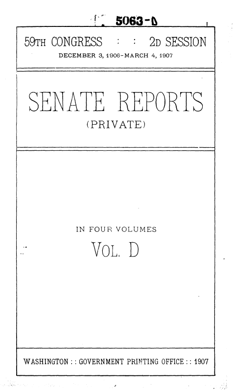 handle is hein.usccsset/usconset36649 and id is 1 raw text is:              I 5063-
59TH CONGRESS   :    2D SESSION
      DECEMBER 3, 1906-MARCH 4, 1907



 SENATE REPORTS
          (PRIVATE)







          IN FOUR VOLUMES

          VOL D


WASHINGTON:: GOVERNMENT PRINTING OFFICE:: 1907



