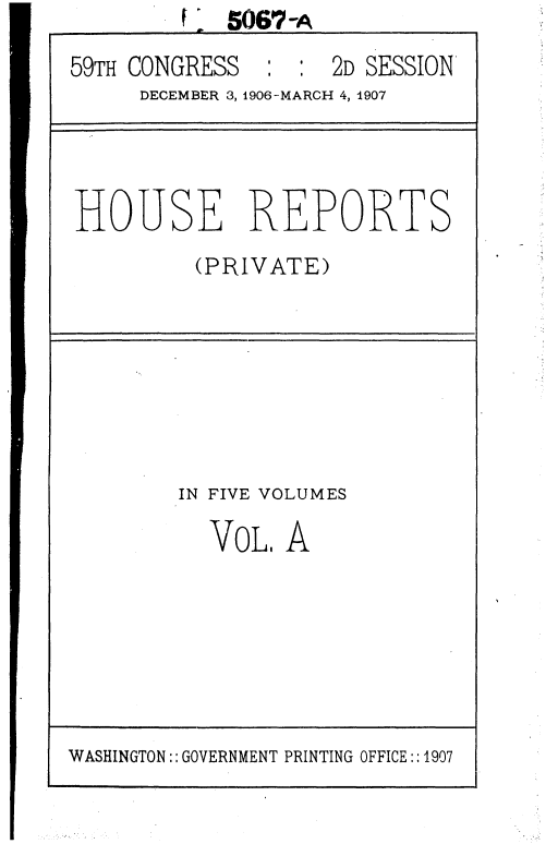 handle is hein.usccsset/usconset36650 and id is 1 raw text is: 5067-A
59TH CONGRESS : : 2D SESSION
DECEMBER 3, 1906-MARCH 4, 1907

HOUSE REPORTS
(PRIVATE)

IN FIVE VOLUMES

VOL

A

WASHINGTON:: GOVERNMENT PRINTING OFFICE::1907



