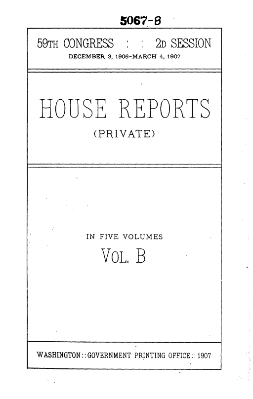 handle is hein.usccsset/usconset36651 and id is 1 raw text is: 
              5067-6

59TH CONGRESS  :  : 2D SESSION
     DECEMBER 3, 1906-MARCH 4, 1907


HOUSE REPORTS
         (PRIVATE)


IN FIVE VOLUMES

  VOL,  B


WASHINGTON:: GOVERNMENT PRINTING OFFICE:: 1907


