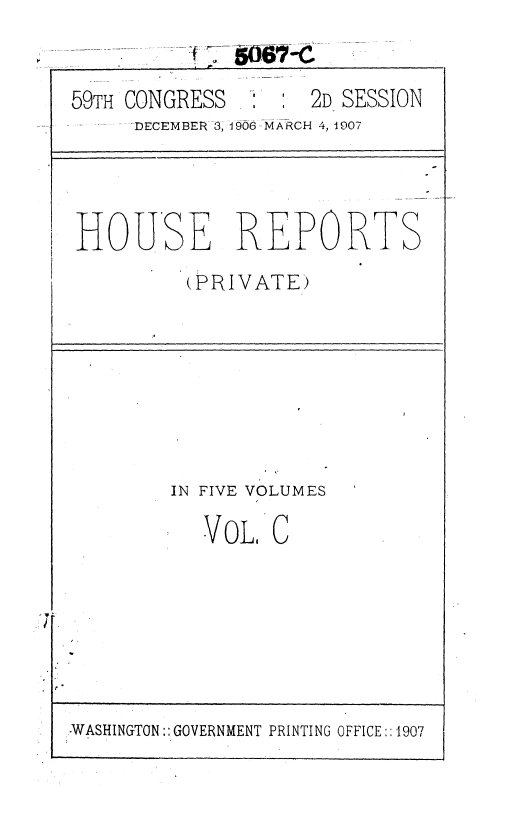 handle is hein.usccsset/usconset36652 and id is 1 raw text is: 9.                       - -~O6 -
59TH CONGRESS        2D SESSION
-    DECEMBER 3, 1906-MARCH 4, 1907
HOUSE REPORTS
(PRIVATE)
IN FIVE VOLUMES
VOL, C

WASHINGTON:: GOVERNMENT PRINTING OFFICE::1907


