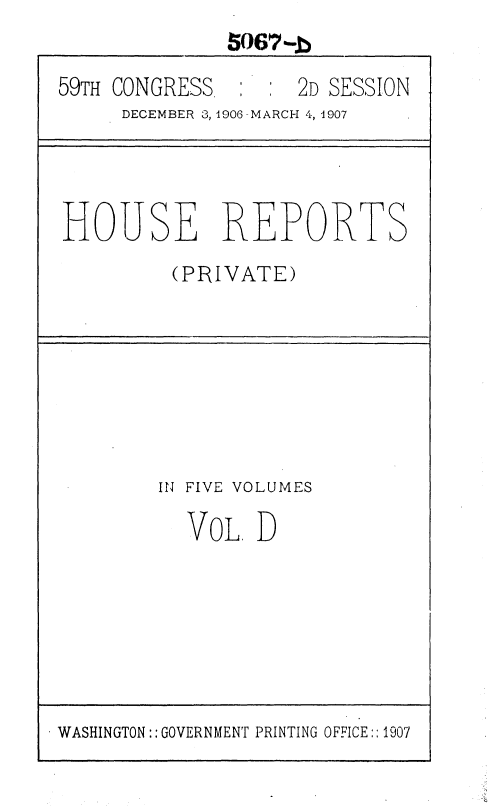 handle is hein.usccsset/usconset36653 and id is 1 raw text is: 5067--b
59TH CONGRESS       2D SESSION
DECEMBER 3,1906 -MARCH 4, 1907
HOUSE REPORTS
(PRIVATE)

IN FIVE VOLUMES
VOL. D

WASHINGTON:: GOVERNMENT PRINTING OFFICE::1907


