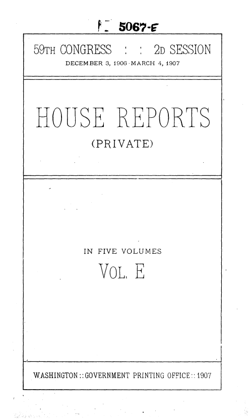 handle is hein.usccsset/usconset36654 and id is 1 raw text is: K  5067-F
59TH CONGRESS    :    2D SESSION
DECEMBER 3, 1906 -MARCH 4, 1907
HOUSE REPORTS
(PRIVATE)
IN FIVE VOLUMES
VoL, E
WASHINGTON:: GOVERNMENT PRINTING OFFICE:: 1907


