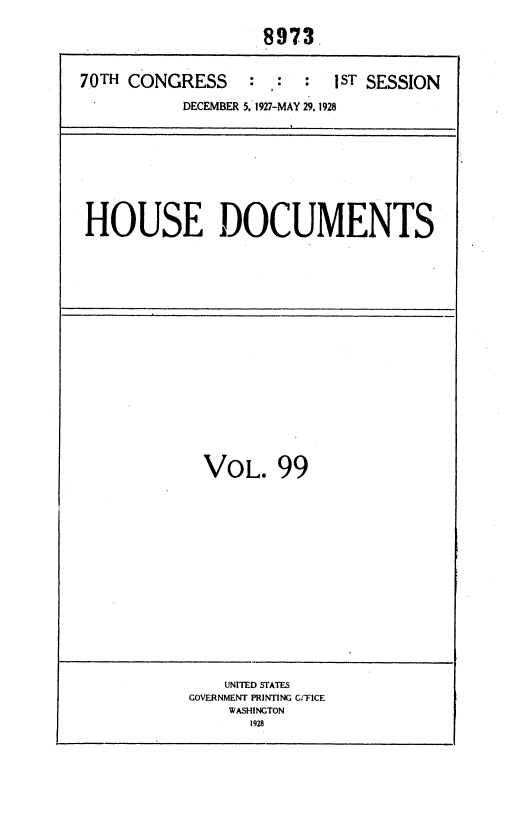 handle is hein.usccsset/usconset36671 and id is 1 raw text is: 

                   8973.


70TH CONGRESS     :  :  :  jST SESSION

           DECEMBER 5, 1927-MAY 29, 1928









 HOUSE DOCUMENTS


















             VOL. 99
















               UNITED STATES
           GOVERNMENT PRINTING G:FICE
                WASHINGTON
                  1928


