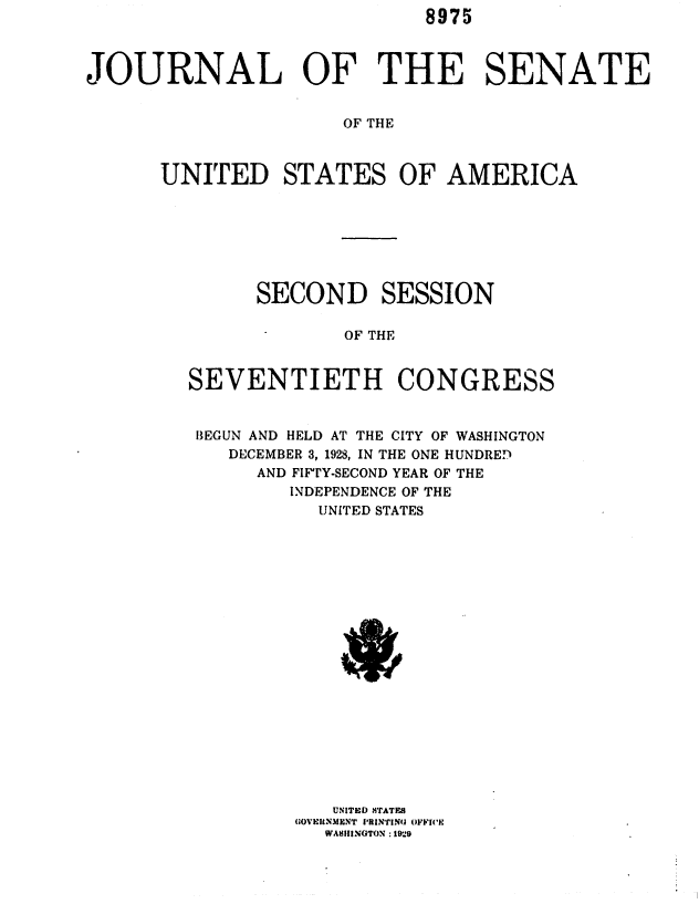 handle is hein.usccsset/usconset36672 and id is 1 raw text is: 8975


JOURNAL OF THE SENATE


                     OF THE



      UNITED STATES OF AMERICA


      SECOND SESSION

             OF THE


SEVENTIETH CONGRESS


BEGUN AND HELD AT THE CITY OF WASHINGTON
   DECEMBER 3, 1928, IN THE ONE HUNDRED
      AND FIFTY-SECOND YEAR OF THE
        INDEPENDENCE OF THE
           UNITED STATES




















           UNITED STATES
         GOVEIctNMENT IUINGT N 9FFICE


