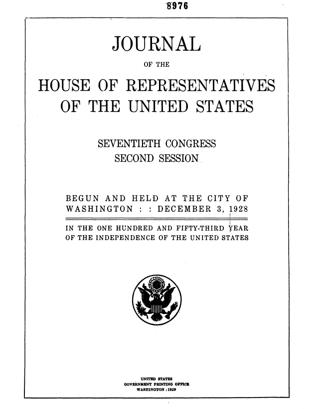 handle is hein.usccsset/usconset36673 and id is 1 raw text is: -9976i


            JOURNAL
                  OF THE

HOUSE OF REPRESENTATIVES


OF   THE   UNITED STATES



      SEVENTIETH  CONGRESS
         SECOND  SESSION


BEGUN  AND H
WASHINGTON


ELD AT THE  CITY OF
   DECEMBER  3, 1928


IN THE ONE HUNDRED AND FIFTY-THIRD YEAR
OF THE INDEPENDENCE OF THE UNITED STATES


   UNITED IMAME
GOVERNMENT PRINTING OFFCE
  WASHINGTON :1929


