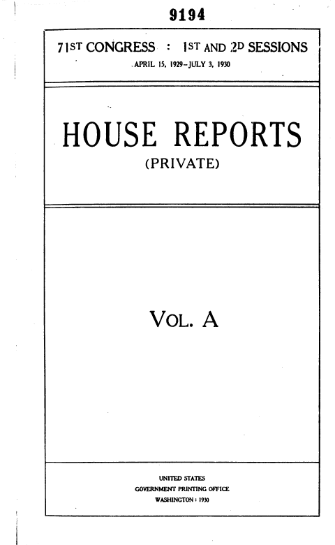 handle is hein.usccsset/usconset36690 and id is 1 raw text is: 9194


71sT CONGRESS   :  1 ST AND 2D SESSIONS
           .APRIL 15. 1929-JULY 3. 1930


HOUSE REPORTS
            (PRIVATE)


VOL.


A


    UNITED STATES
GOVERNMENT PRINTING OFFICE
   WASHINGTON : 1930


