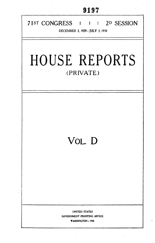 handle is hein.usccsset/usconset36693 and id is 1 raw text is:                    9197

71 ST CONGRESS : : : 2D SESSION
           DECEMBER 2, 1929-JULY 3, 1930




 HOUSE REPORTS
             (PRIVATE)


VOL. D


    UNITED STATES
GOVERNMENT PRINTING OFFICE
   WASHINGTON : 1930


