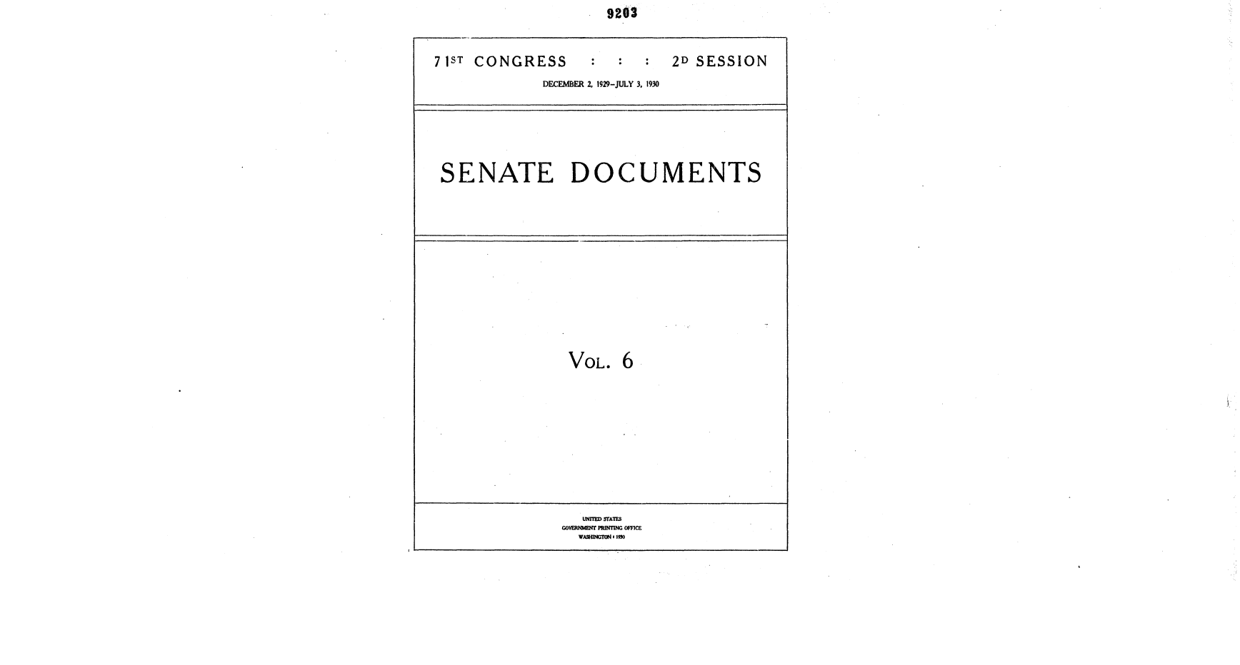 handle is hein.usccsset/usconset36694 and id is 1 raw text is:                        9202



71ST CONGRESS                   2D SESSION
              DECEMBER 2. 1929-JULY 3, 1930







 SENATE DOCUMENTS














                  VOL.   6











                    UNITED STATES
                 GOVERNMENT PRINTING OFFICE
                   WAWNGTON4 190


