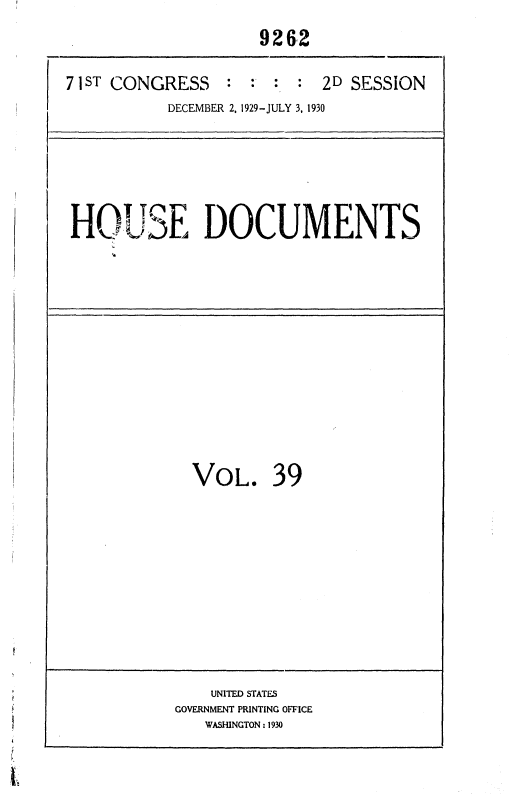 handle is hein.usccsset/usconset36697 and id is 1 raw text is: 
                     9262

71 ST CONGRESS              2D SESSION
           DECEMBER 2, 1929-JULY 3, 1930


HO'.SE DOCUMENTS


VOL. 39


    UNITED STATES
GOVERNMENT PRINTING OFFICE
   WASHINGTON : 1930


