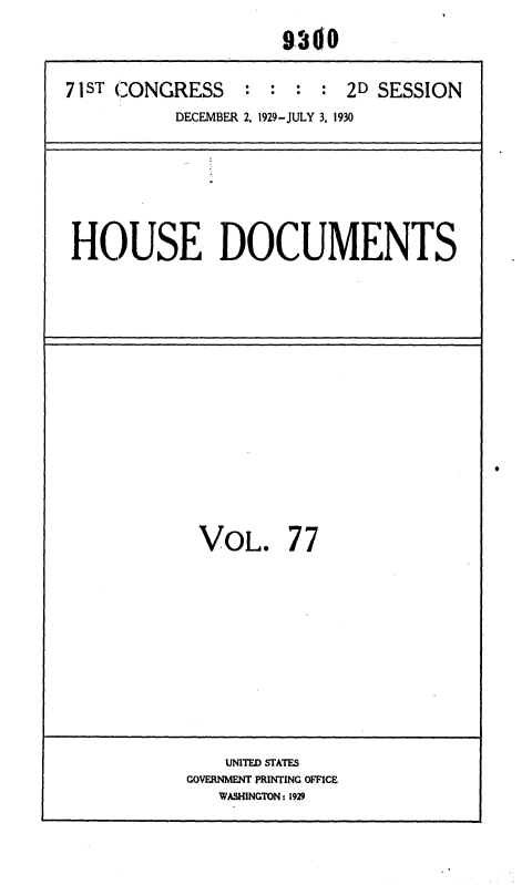 handle is hein.usccsset/usconset36699 and id is 1 raw text is: 
                     9.360

71ST CONGRESS    :  : : :  2D SESSION
          DECEMBER 2, 1929-JULY 3, 1930


HOUSE DOCUMENTS


VOL.


77


    UNITED STATES
GOVERNMENT PRINTING OFFICE
   WASHINGTON: 1929


