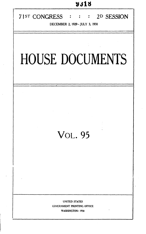 handle is hein.usccsset/usconset36700 and id is 1 raw text is: 



71 ST CONGRESS    :  :  :  2D SESSION

           DECEMBER 2, 1929-JULY 3, 1930


HOUSE DOCUMENTS


  VOL. 95
















    UNITED STATES
GOVERNMENT PRINTING OFFICE
   WASHINGTON: 1930


