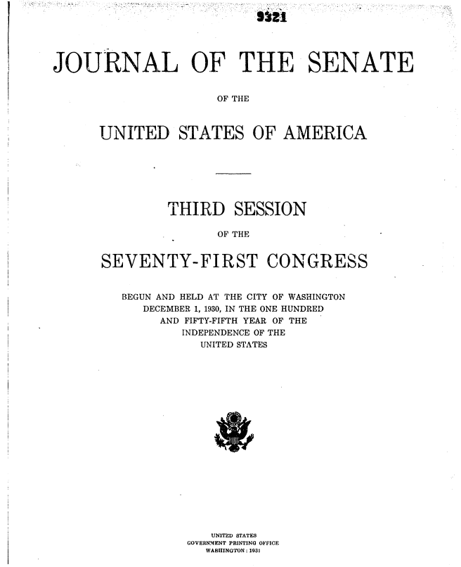 handle is hein.usccsset/usconset36701 and id is 1 raw text is: 
                            5021




JOURNAL OF THE SENATE


                      OF THE



      UNITED STATES OF AMERICA


         THIRD SESSION

                OF THE


SEVENTY-FIRST CONGRESS


   BEGUN AND HELD AT THE CITY OF WASHINGTON
      DECEMBER 1, 1930, IN THE ONE HUNDRED
        AND FIFTY-FIFTH YEAR OF THE
           INDEPENDENCE OF THE
             UNITED STATES





















               UNITED STATES
            GOVERNMENT PRINTING OFFICE
              WASHINGTON : 1031


