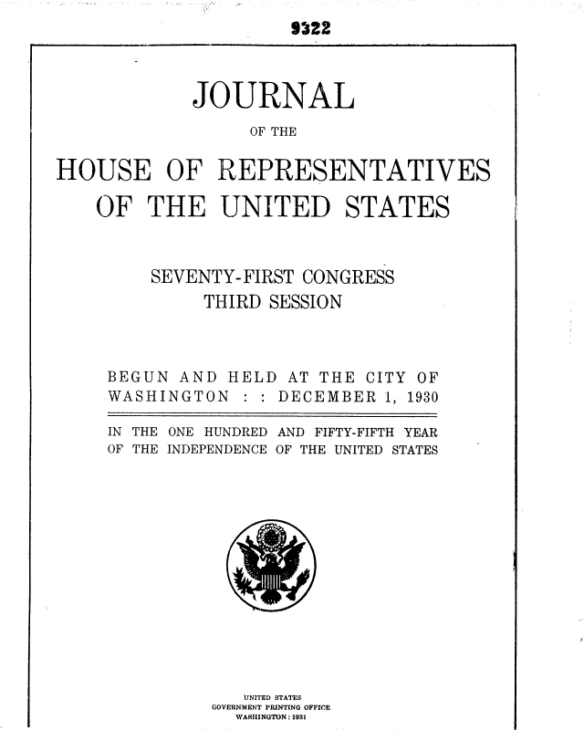 handle is hein.usccsset/usconset36702 and id is 1 raw text is: 
                      5~?2



             JOURNAL
                  OF THE

HOUSE OF REPRESENTATIVES


OF   THE UNITED STATES



     SEVENTY-FIRST  CONGRESS
          THIRD SESSION


BEGUN  AND HELD
WASHINGTON   :


AT  THE CITY OF
DECEMBER  1, 1930


IN THE ONE HUNDRED AND FIFTY-FIFTH YEAR
OF THE INDEPENDENCE OF THE UNITED STATES














             UNITED STATES
          (IOVERNMENT PRINTING OFFICE
            WASHINGTON : 19HI


