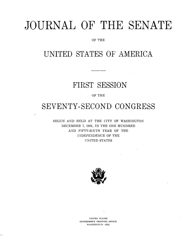 handle is hein.usccsset/usconset36716 and id is 1 raw text is: 






JOURNAL OF THE SENATE


                      OF THE



      UNITED STATES OF AMERICA


          FIRST   SESSION

                OF THE


SEVENTY-SECOND CONGRESS


    BEGUN AND HELD AT THE CITY OF WASHINGTON
      DECEMBER 7, 1931, IN THE ONE HUNDRED
         AND FIFTY-SIXTH YEAR OF THE
            INDEPENDENCE OF THE
              UNITED STATES





















                NITEI) STATES
            GOVERNMENT PRINTING OFFICE
               WAhlllN(;Tl:N :1032


