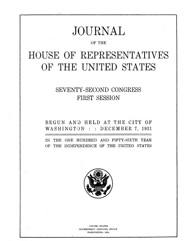 handle is hein.usccsset/usconset36717 and id is 1 raw text is: 




             JOURNAL
                  OF THE

HOUSE OF REPRESENTATIVES


OF   THE UNITED STATES



    SEVENTY-SECOND  CONGRESS
          FIRST SESSION


BEGUN  AND HELD  AT
WASHINGTON   : : DEC


THE  CITY OF
EMBER  7, 1931


IN THE ONE HUNDRED AND FIFTY-SIXTH YEAR
OF THE INDEPENDENCE OF THE UNITED STATES














             UNITED STAT S
          GOVERNMENT PRINTING OFFICE
            WASHINGTON : 1032


