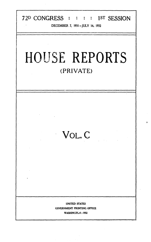 handle is hein.usccsset/usconset36722 and id is 1 raw text is: 


72D CONGRESS : : : : 1ST SESSION
          DECEMBER 7, 1931-JULY 16, 1932






 HoUSE REPORTS

             (PRIVATE)


VOL. C


    .UNITED STATES
GOVERNMENW PRINTING OFFICE
   WASHINGTGN :1932


