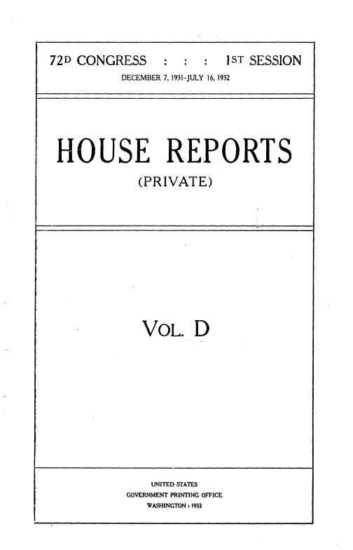 handle is hein.usccsset/usconset36723 and id is 1 raw text is: 



72D CONGRESS     :  :   :  1ST SESSION
           DECEMBER 7, 1931-JULY 16, 1932


HOUSE REPORTS

            (PRIVATE)


  VOL. D












    UNITED STATES
GOVERNMENT PRINTING OFFICE
   WASHINGTON : 1932


