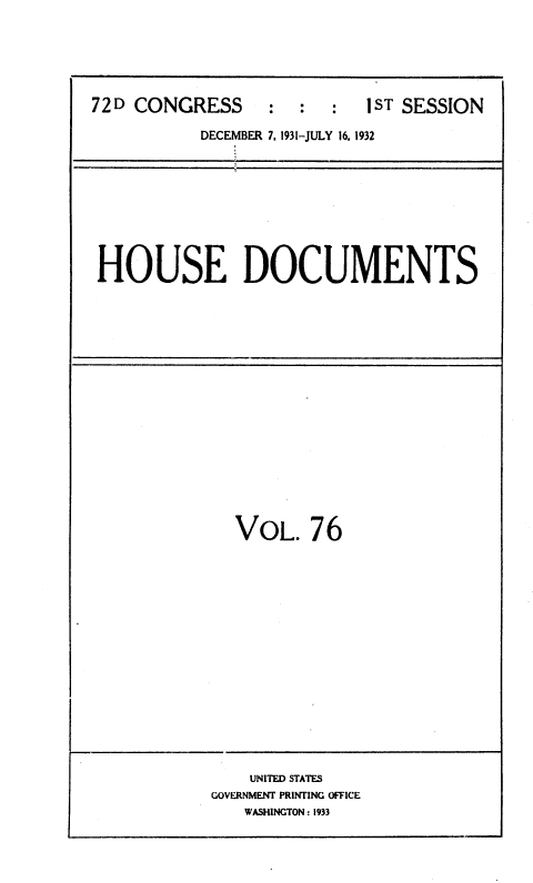 handle is hein.usccsset/usconset36726 and id is 1 raw text is: 






72 D CONGRESS     :  :  :  1ST SESSION

           DECEMBER 7, 1931-JULY 16, 1932









 HOUSE DOCUMENTS


VOL.   76


    UNITED STATES
GOVERNMENT PRINTING OFFICE
   WASHINGTON : 1933



