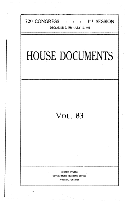 handle is hein.usccsset/usconset36728 and id is 1 raw text is: 





72D CONGRESS      :  :  :  IST SESSION

           DECEM3ER 7,1931-JULY 16, 1932


HOUSE DOCUMENTS


VOL. 83


    UNITED STATES
GOVERNMENT PRINTING OFFICE
   WASHINGTON : 1933


