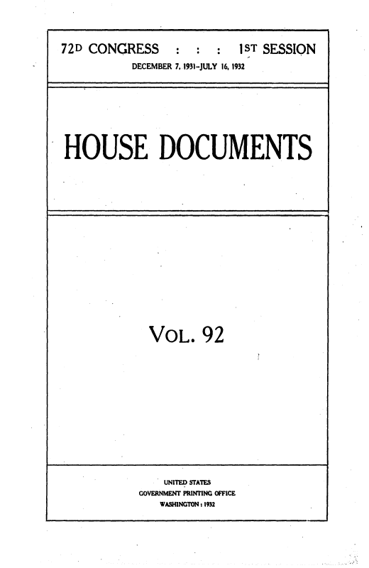 handle is hein.usccsset/usconset36734 and id is 1 raw text is: 



72D CONGRESS      :  :  :  1ST SESSION
           DECEMBER 7, 1931-JULY 16, 1932


HOUSE DOCUMENTS


VOL. 92


    UNITED STATES
GOVERNMENT PRINTING OFFICE
   WASHINGTON :1932


