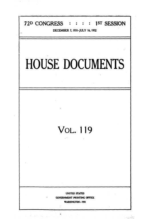 handle is hein.usccsset/usconset36737 and id is 1 raw text is: 





72D CONGRESS     :  : :  : 1sT SESSION

           DECEMBER 7. 1931-JULY 16.1932


HOUSE DOCUMENTS


VOL. 119


    UNITED STATES
GOVERNMENT PRINTING OFFICE
   WASHINGTON:1931


