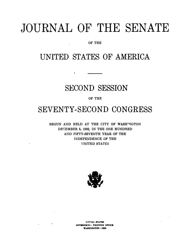handle is hein.usccsset/usconset36739 and id is 1 raw text is: 






JOURNAL OF THE SENATE


                      OF THE



      UNITED STATES OF AMERICA


         SECOND SESSION

                OF THE


SEVENTY-SECOND CONGRESS


    BEGUN AND HELD AT THE CITY OF WASH.NGTON
      DECEMBER 5, 1932, IN THE ONE HUNDRED
        AND FIFTY-SEVENTH YEAR OF THE
            INDEPENDENCE OF THE
              UNITED STATES




















              GIOTRID STATES
            GOVERNIL,' PRINTING OFFICEO
               WASHINGTON :1932


