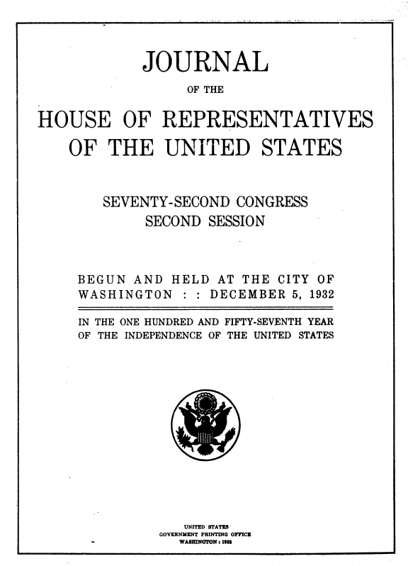 handle is hein.usccsset/usconset36740 and id is 1 raw text is: 




             JOURNAL

                  OF THE


HOUSE OF REPRESENTATIVES


OF   THE UNITED STATES




    SEVENTY-SECOND  CONGRESS

         SECOND  SESSION


BEGUN  AND HELD  AT THE CITY OF
WASHINGTON   : : DECEMBER 5, 1932


IN THE
OF THE


ONE HUNDRED AND FIFTY-SEVENTH YEAR
INDEPENDENCE OF THE UNITED STATES


   UNITED STATES
GOVERNMENT PRINTING OFFICE
  WASffN aON 1 1938



