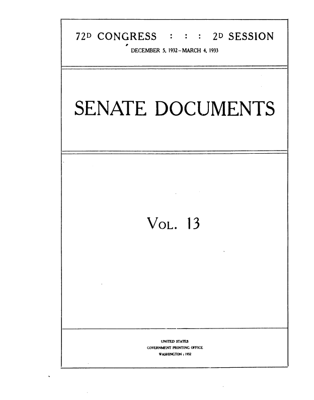 handle is hein.usccsset/usconset36748 and id is 1 raw text is: 

72D CONGRESS       :   : :  2D  SESSION
           DECEMBER 5, 1932- MARCH 4. 1933


SENATE DOCUMENTS


VOL.


1


3


   UNITED STATES
GOVERNMENT PRINTING OFFICE
  WASHINGTON = 1932


