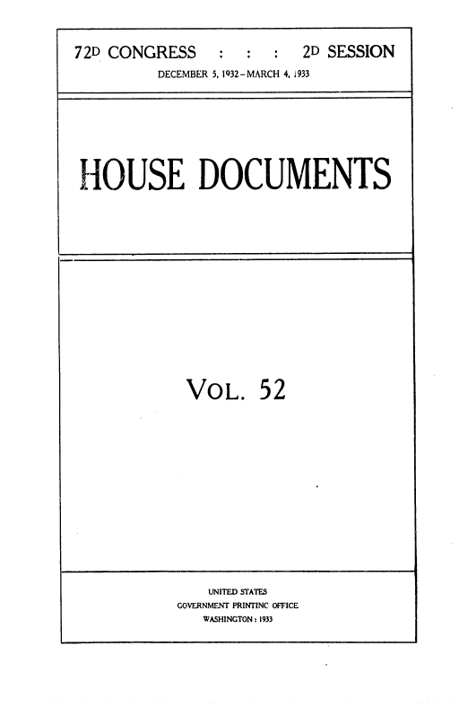 handle is hein.usccsset/usconset36751 and id is 1 raw text is: 



72D CONGRESS     :   :  :  2D SESSION

          DECEMBER 5, 1Q32-MARCH 4, i933


HOUSE DOCUMENTS


VOL. 52


    UNITED STATES
GOVERNMENT PRINTINC OFFICE
   WASHINGTON : 1933


