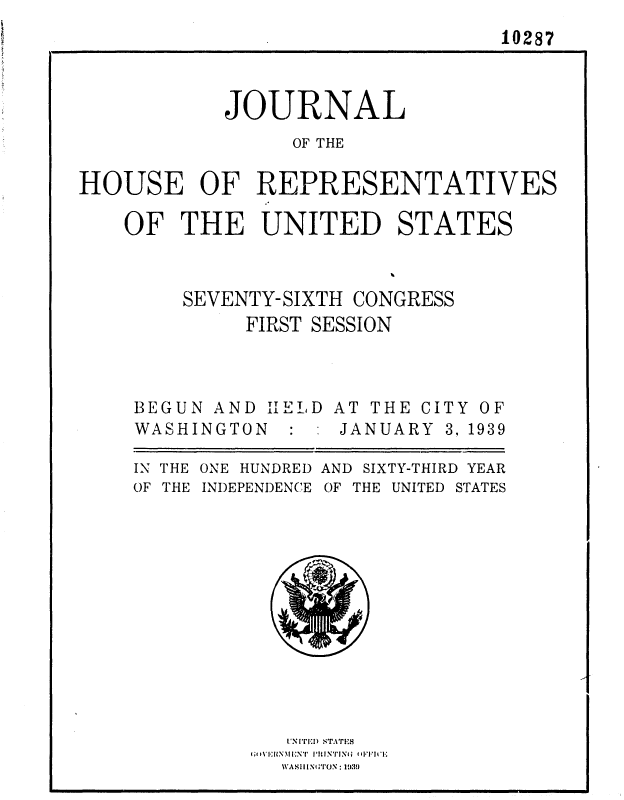 handle is hein.usccsset/usconset36753 and id is 1 raw text is: 
                                10287



           JOURNAL
                OF THE

HOUSE OF REPRESENTATIVES


OF  THE   UNITED STATES



    SEVENTY-SIXTH CONGRESS
         FIRST SESSION


BEGUN AND IEL D
WASHINGTON  : :


AT THE CI
JANUARY


TY OF
3, 1939


ONE HUNDRED AND SIXTY-THIRD YEAR
INDEPENDENCE OF THE UNITED STATES


1'N (1)1 STAT'rIS


IN THE
OF THE


