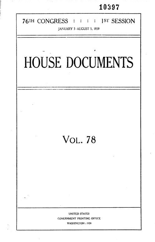 handle is hein.usccsset/usconset36755 and id is 1 raw text is:                           10397

76TH CONGRESS : : : : 1ST SESSION
            JANUARY 3 -AUGUST 5, 1939


HOUSE DOCUMENTS


VOL. 78


    UNITED STATES
GOVERNMENT PRINTING OFFICE
   WASHINGTON : 1939


