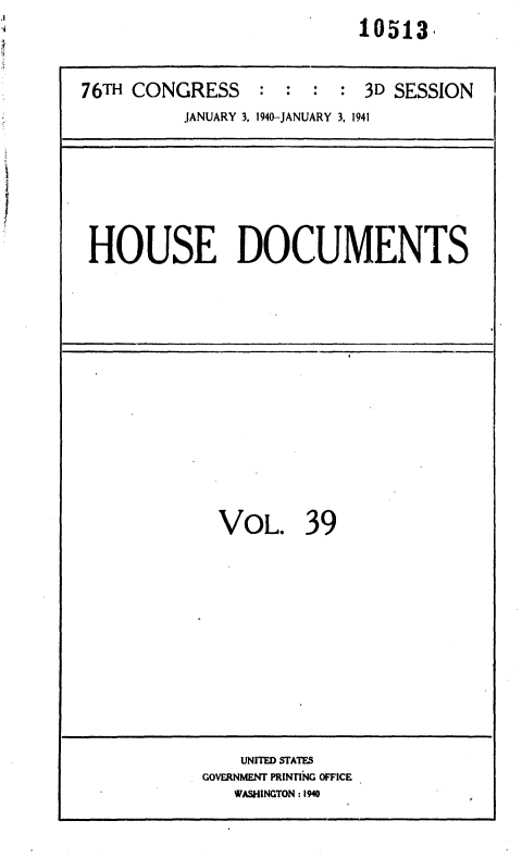 handle is hein.usccsset/usconset36757 and id is 1 raw text is: 
                           10513.


76TH CONGRESS : : : : 3D SESSION
          JANUARY 3, 1940-JANUARY 3, 1941






 HOUSE DOCUMENTS














             VOL. 39











               UNITED STATES
            GOVERNMENT PRINTING OFFICE
               WASHINGTON :1940


