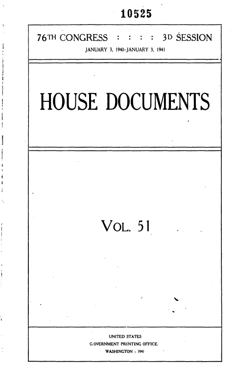 handle is hein.usccsset/usconset36764 and id is 1 raw text is: 
                  10525


76TH CONGRESS    :  : :  : 3D SESSION
          JANUARY 3, 1940-JANUARY 3, 1941


HOUSE DOCUMENTS


VOL. 51


    UNITED STATES
GOVERNMENT PRINTING OFFICE
   WASHINGTON : 1941


