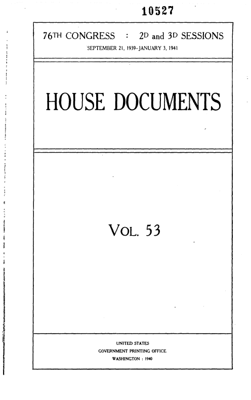 handle is hein.usccsset/usconset36766 and id is 1 raw text is: 10527


76TH CONGRESS     : 2D and 3D SESSIONS
         SEPTEMBER 21, 1939-JANUARY 3, 1941


HOUSE DOCUMENTS


  VOL. 53












    UNITED STATES
GOERNMENT PRINTING OFFICE
   WASHINGTON : 1940


