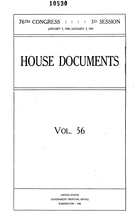 handle is hein.usccsset/usconset36769 and id is 1 raw text is:             10530



76TH CONGRESS : : : : 3D SESSION
           JANUARY 3, 1940-JANUARY 3, 1941


HOUSE DOCUMENTS


VoL. 56












    UNITED STATES
GOVERNMENT PRINTING OFFICE
   WASHINGTON : 1940


