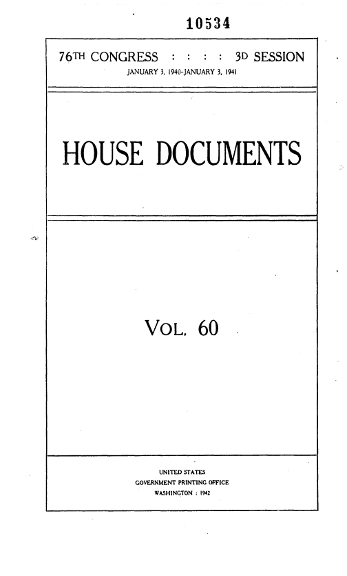 handle is hein.usccsset/usconset36771 and id is 1 raw text is: 
                    10534


76TH CONGRESS     : :      3D SESSION
           JANUARY 3, 1940-JANUARY 3, 1941


HOUSE DOCUMENTS


VoL. 60


    UNITED STATES
GOVERNMENT PRINTING OFFICE
   WASHINGTON: 1942


