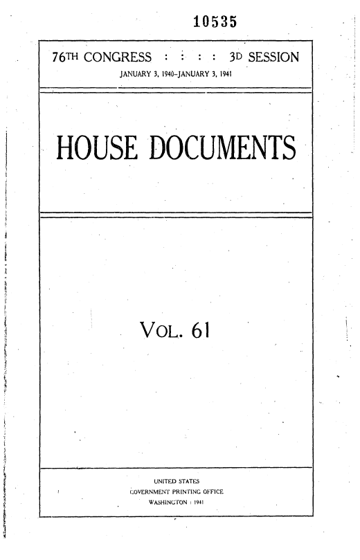 handle is hein.usccsset/usconset36772 and id is 1 raw text is: 
                      10535


76TH CONGRESS    ::     : : 3D SESSION
          JANUARY 3, 1940-JANUARY 3, 1941






 HOUSE DOCUMENTS














          .  VoL. 61












                UNITED STATES
            (QOVERNMENT PRINTING OFFICE
               WASHINGTON :1941


