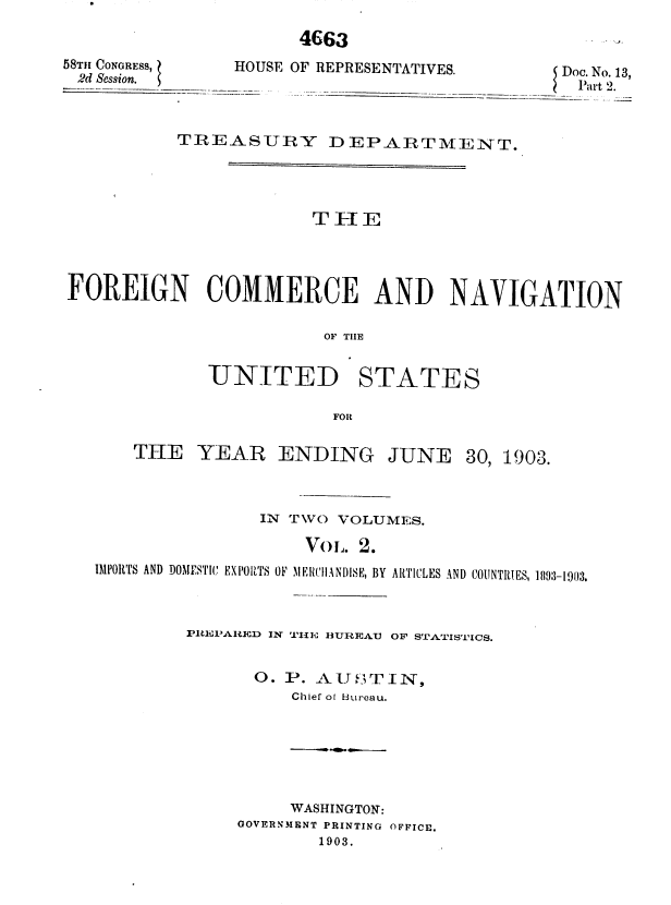 handle is hein.usccsset/usconset36777 and id is 1 raw text is: 

4663


58TH CONGRESS,  HO
2d Session.    -_l


USE OF REPRESENTATIVES.      Doc. No. 13,
                              Part 2.


           TREASURY DEPARTMENT.




                        THE




FOREIGN COMMERCE AND NAVIGATION

                         OF TIE


UNITED


STATES


FOR


THE   YEAR ENDING


JUNE


30, 1903.


                IN TWO VOLUMES.

                    VOL. 2.
IMPORTS AND DOMPS'IC EXPlORTS OF MENCIIANDISE, BY ARTICLES AND COUNTRIES, 1093-1903.



         PREPARED IN THE BUREAU OF STATISTICS.


               O. P. AU;  UTIN,
                   Chief of Bureau.


     WASHINGTON:
GOVERNMENT PRINTING OFFICE.
        1903.


