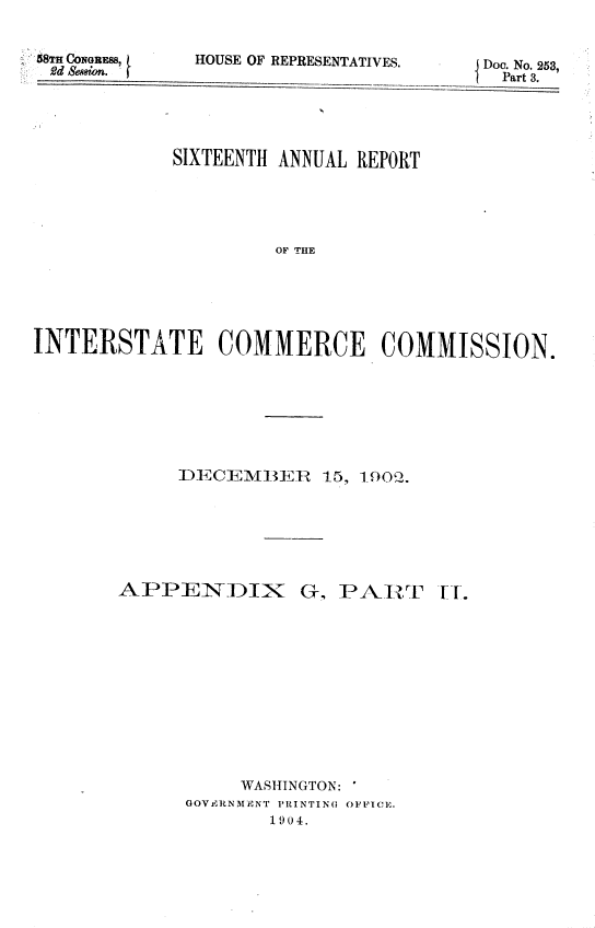 handle is hein.usccsset/usconset36778 and id is 1 raw text is: 


68TH CONGRES8,
2~d Senion.


HOUSE OF REPRE


SENTATIVES.    -   JDoc. No. 253,
               D Part 3.


             SIXTEENTH ANNUAL REPORT





                      OF THE






INTERSTATE COMMERCE COMMISSION.


IECEMBEJ   R 15, 1_900i .


APPENDIX


G, PART


     WASHINGTON: '
GOVIr3RNMENT PRINTING OFFICE.
        1904.


T.T.


