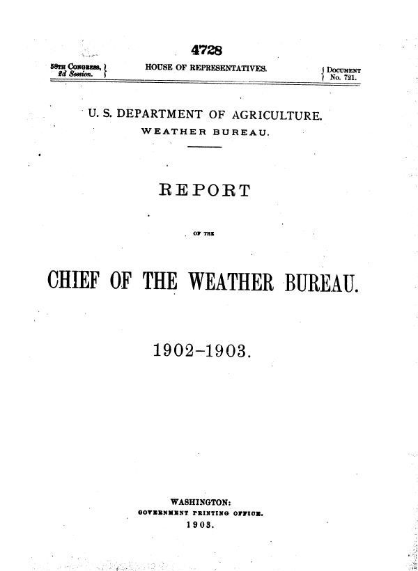 handle is hein.usccsset/usconset36779 and id is 1 raw text is: 



          :.        4'728
58TH ONGRE , HOUSE OF REPRESENTATIVES. J DOCUMENT
Rd &%mqionm. (                         No. 721.



      U. S. DEPARTMENT OF AGRICULTURE.

             WEATHER   BUREAU.





               REPORT



                    O THE




CHIEF OF THE WEATHER BUREAU.


  1902-1903.














    WASHINGTON:
GOV3RNMZNT PRINTING 01IC0.
       1908.


''C


