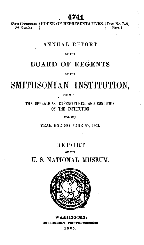 handle is hein.usccsset/usconset36781 and id is 1 raw text is: 


                   4741
58TH CONGRESS, HOUSE OF REPRESENTATIVES. Doc. No. 748,
Rd Seeeion.      -                Part 2.


REPORT


OF THE


REGENTS


OF THE


SMITHSONIAN INSTITUTION,
                 SHOWING

     THE OPERATIONS, EXF'ENDITURES, AND CONDITION
             OF THE INSTITUTION
                  FOR THE


   YEAR ENDING JUNE 30, 1903.



        REPORT
           OF THE

U. S. NATIONAL   MUSEUM.


    WASHINGTWN
GOVERNMENT PRINTIN5M  9
       1905.


ANNUAL


BOARD OF


