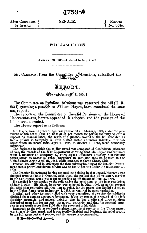handle is hein.usccsset/usconset36785 and id is 1 raw text is: 


                                  4759A

58TH  CONGRESS,                SENATE.                          REPORT
   3d Se88ion.                                                 No. 3084.




                         WILLIAM HAYES.



                  JANUARY 23, 1905.-Ordered to be printed.



   Mr. CARMACK,   from   the Committee      -Pensions,  submitted   the
                                } howiu&

                            2  Eg ORT.

                          o .qiipany :  R. 9824.1

  The  Committee   on P, Oons,   Owhom was referred the hill (H. R.
9824) granting  a penaiE   to William  Hayes,  have  examined   the same
and report:
  The  report  of the Committee   on  Invalid Pensions  of  the House  of
Representatives,  hereto appended,   is adopted  and  the passage  of the
bill is recommended.
  The  House  report  is as follows:
  Mr. Hayes, now 64 years of age, was pensioned in February, 1892, under the pro-
visions of the act of June 27, 1890, at $8 per month for partial inability to earn a
support by manual labor, the result of a gunshot wound of the left shoulder; as
late a private in Company E, Fifth United States Volunteer Infantry, in w.ich
organization he served from April 21, 1865, to October 11, 1866, when honorAbly
discharged.
  The regiment in which the soldier served was composed of Confederate prisoners
of war, the records of the War Department showing that Mr. Hayes was captured
while a member  of Company  K,  Forty-eighth Tennessee Infantry, Confederate
States army, at Nashville, Tenn., December 16, 1864, and that he enlisted in the
United States Army April 21, 1865, while confined at Camp Chase, Ohio.
  Pension was allowed in 1892 upon the then existing holding of the Interior D upart-
ment that a prior Confederate service was no bar to pension under the act of June 27,
1890.
  The Interior Department having reversed its holding in that regard, his name was
dropped from the rolls in October, 1895, upon the ground that his voluntary service
in the Confederate army was a bar to pension under the act of June 27, 1890.
  He applied for restoration to the rolls under the provisions of the joint resolution
of July 1, 1902. His claim, however, was rejected in May, 1903, upon the ground
that said joint resolution afforded him no relief, for the reason that he did not enlist
in the Union Army prior to Janmary 1, 1865, as required by such resolution.
  Medical and other testimony tled with your committee shows that the soldier is
disabled from earning a support by manual labor by reason of a wound of the left
shoulder, neuralgia, and general debility; that he has a wife and three children
dependent upon him for support; has no real property, and that his personal prop-
erty is not worth more than $100 after the payment of his debts.
  Inasmuch as the soldier rendered eighteen months of service in the Union Army,
was honorably discharged, and is now totally disabled and destitute, the relief sought
in the bill seems just and proper, and its passage is recommended.
     B R-58-8-Vol A-1              0


