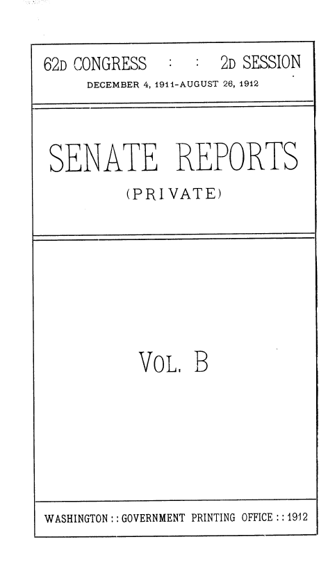 handle is hein.usccsset/usconset36795 and id is 1 raw text is: 

62D CONGRESS   :  :  2D SESSION
     DECEMBER 4, 1911-AUGUST 26, 1912


SENATE


REPORTS


(PRIVATE)


VOL,   B


WASHINGTON:: GOVERNMENT PRINTING OFFICE ::1912


