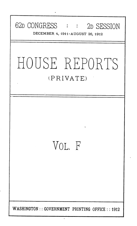 handle is hein.usccsset/usconset36803 and id is 1 raw text is: 

62D CONGRESS         2D SESSION
     DECEMBER 4, 1911-AUGUST 26, 1912


HOUSE REPORTS
         (PRIVATE)


VoL F


WASHINGTON: : GOVERNMENT PRINTING OFFICE : :1912


