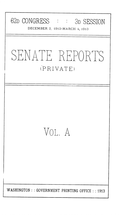 handle is hein.usccsset/usconset36811 and id is 1 raw text is: 

62D CONGRESS        3D SESSION
     DECEMBER 2: 1912-MARCH 4, 1913



SENATE REPORTS
         (PRIVATE)








         VOL. A


WASHINGTON ::GOVERNMENT PRINTING OFFICE ::1913


