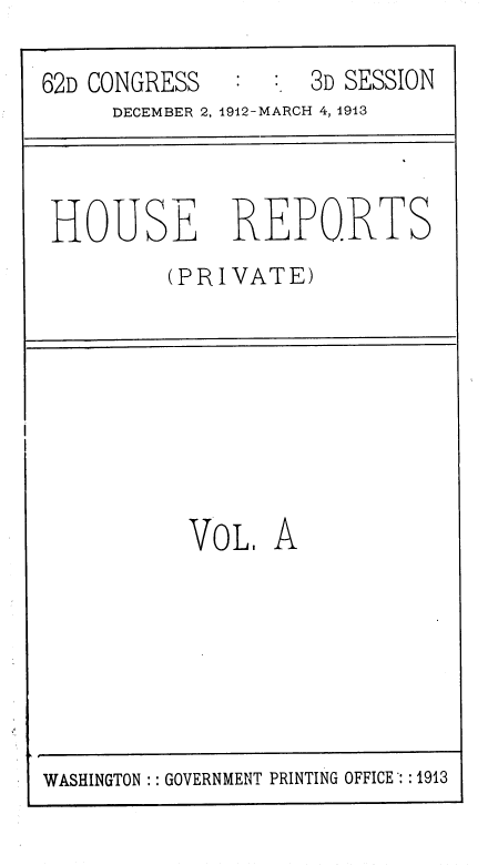 handle is hein.usccsset/usconset36813 and id is 1 raw text is: 

62D CONGRESS        3D SESSION
     DECEMBER 2, 1912-MARCH 4, 1913



 HOUSE REPORTS
         (PRIVATE)








           VOL,  A


WASHINGTON :: GOVERNMENT PRINTING OFFICE : :1913


