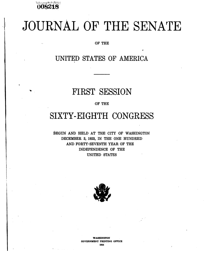 handle is hein.usccsset/usconset36827 and id is 1 raw text is: 





JOURNAL OF THE SENATE


                       OF THE



          UNITED   STATES  OF AMERICA


       FIRST SESSION

              OF THE


SIXTY-  EIGHTH CONGRESS



BEGUN AND HELD AT THE CITY OF WASHINGTON
    DECEMBER 3, 1923, IN THE ONE HUNDRED
    AND FORTY-SEVENTH YEAR OF THE
         INDEPENDENCE OF THE
            UNITED STATES



















            WASHINGTON
          GOVERNMENT PRINTING OFFICE
                1924


