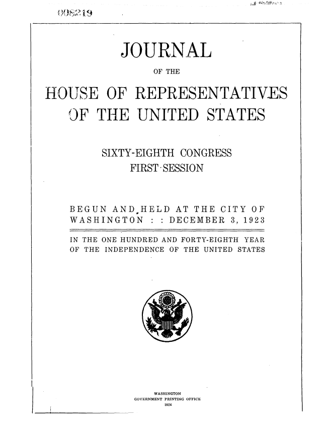 handle is hein.usccsset/usconset36828 and id is 1 raw text is: 




            JOURNAL

                 OF THE


HOUSE OF REPRESENTATIVES

    OF  THE UNITED STATES


SIXTY-EIGHTH


CONGRESS


FIRST -SESSION


BEGUN  ANDHELD   AT THE C
WASHINGTON   : : DECEMBER


ITY
3, 1


IN THE
OF THE


ONE HUNDRED AND FORTY-EIGHTH YEAR
INDEPENDENCE OF THE UNITED STATES


   WASHINGTON
GOVERNMENT PRINTING OFFICE
     1924


OF
923


I --


