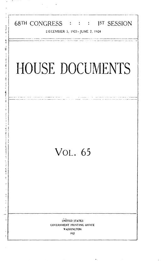 handle is hein.usccsset/usconset36854 and id is 1 raw text is: 




68TH CONGRESS


:: : 1sT SESSION


          DECEMBER 3, 1923-JUNE 7, 1924










HOUSE DOCUMENTS





















             VOL. 65

















               UNITED STATES
           GOVERNMENT PRINTING OFFICE
               WASHINGTON
                  1927


